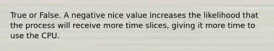 True or False. A negative nice value increases the likelihood that the process will receive more time slices, giving it more time to use the CPU.