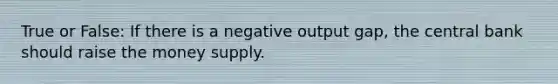 True or False: If there is a negative output gap, the central bank should raise the money supply.