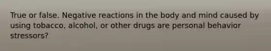 True or false. Negative reactions in the body and mind caused by using tobacco, alcohol, or other drugs are personal behavior stressors?