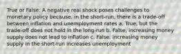 True or False: A negative real shock poses challenges to monetary policy because, in the short-run, there is a trade-off between inflation and unemployment rates a. True, but the trade-off does not hold in the long-run b. False, increasing money supply does not lead to inflation c. False, increasing money supply in the short-run increases unemployment