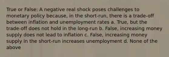 True or False: A negative real shock poses challenges to monetary policy because, in the short-run, there is a trade-off between inflation and unemployment rates a. True, but the trade-off does not hold in the long-run b. False, increasing money supply does not lead to inflation c. False, increasing money supply in the short-run increases unemployment d. None of the above