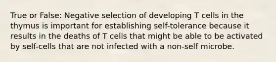 True or False: Negative selection of developing T cells in the thymus is important for establishing self-tolerance because it results in the deaths of T cells that might be able to be activated by self-cells that are not infected with a non-self microbe.