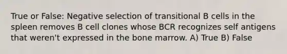 True or False: Negative selection of transitional B cells in the spleen removes B cell clones whose BCR recognizes self antigens that weren't expressed in the bone marrow. A) True B) False