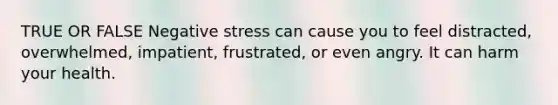 TRUE OR FALSE Negative stress can cause you to feel distracted, overwhelmed, impatient, frustrated, or even angry. It can harm your health.