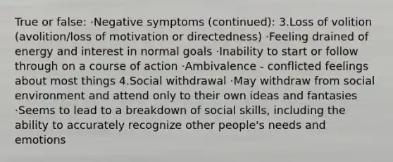 True or false: ·Negative symptoms (continued): 3.Loss of volition (avolition/loss of motivation or directedness) ·Feeling drained of energy and interest in normal goals ·Inability to start or follow through on a course of action ·Ambivalence - conflicted feelings about most things 4.Social withdrawal ·May withdraw from social environment and attend only to their own ideas and fantasies ·Seems to lead to a breakdown of social skills, including the ability to accurately recognize other people's needs and emotions