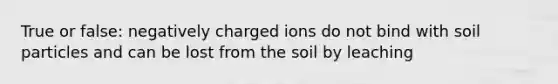 True or false: negatively charged ions do not bind with soil particles and can be lost from the soil by leaching