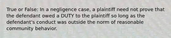 True or False: In a negligence case, a plaintiff need not prove that the defendant owed a DUTY to the plaintiff so long as the defendant's conduct was outside the norm of reasonable community behavior.