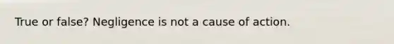 True or false? Negligence is not a cause of action.