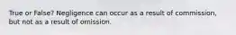 True or False? Negligence can occur as a result of commission, but not as a result of omission.