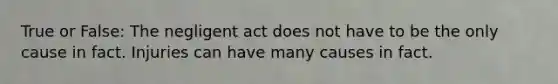 True or False: The negligent act does not have to be the only cause in fact. Injuries can have many causes in fact.