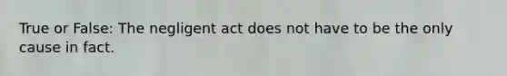 True or False: The negligent act does not have to be the only cause in fact.