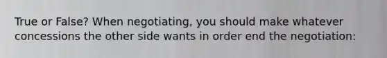 True or False? When negotiating, you should make whatever concessions the other side wants in order end the negotiation: