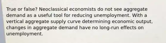 True or false? Neoclassical economists do not see aggregate demand as a useful tool for reducing unemployment. With a vertical aggregate supply curve determining economic output, changes in aggregate demand have no long-run effects on unemployment.