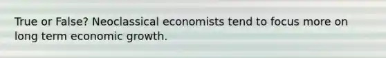 True or False? Neoclassical economists tend to focus more on long term economic growth.