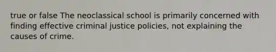 true or false The neoclassical school is primarily concerned with finding effective criminal justice policies, not explaining the causes of crime.