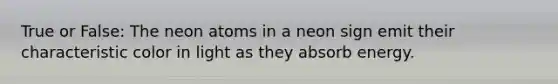 True or False: The neon atoms in a neon sign emit their characteristic color in light as they absorb energy.