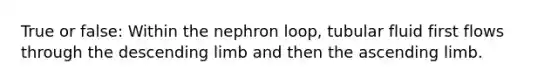 True or false: Within the nephron loop, tubular fluid first flows through the descending limb and then the ascending limb.