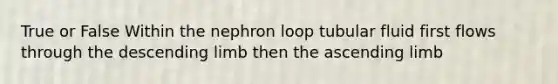 True or False Within the nephron loop tubular fluid first flows through the descending limb then the ascending limb