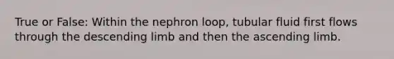 True or False: Within the nephron loop, tubular fluid first flows through the descending limb and then the ascending limb.