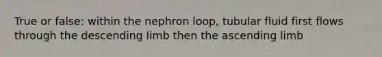 True or false: within the nephron loop, tubular fluid first flows through the descending limb then the ascending limb