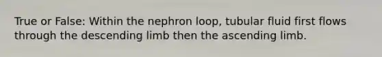 True or False: Within the nephron loop, tubular fluid first flows through the descending limb then the ascending limb.