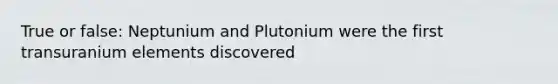 True or false: Neptunium and Plutonium were the first transuranium elements discovered