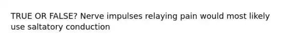 TRUE OR FALSE? Nerve impulses relaying pain would most likely use saltatory conduction