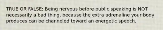 TRUE OR FALSE: Being nervous before public speaking is NOT necessarily a bad thing, because the extra adrenaline your body produces can be channeled toward an energetic speech.