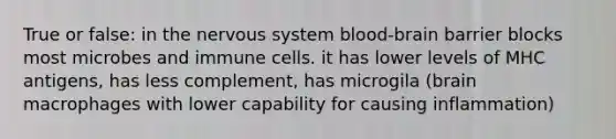 True or false: in the nervous system blood-brain barrier blocks most microbes and immune cells. it has lower levels of MHC antigens, has less complement, has microgila (brain macrophages with lower capability for causing inflammation)