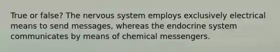 True or false? The <a href='https://www.questionai.com/knowledge/kThdVqrsqy-nervous-system' class='anchor-knowledge'>nervous system</a> employs exclusively electrical means to send messages, whereas the <a href='https://www.questionai.com/knowledge/k97r8ZsIZg-endocrine-system' class='anchor-knowledge'>endocrine system</a> communicates by means of chemical messengers.