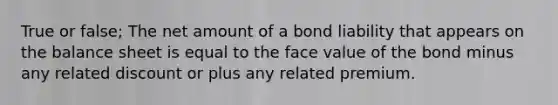 True or false; The net amount of a bond liability that appears on the balance sheet is equal to the face value of the bond minus any related discount or plus any related premium.