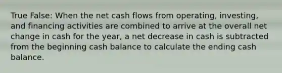 True False: When the net cash flows from operating, investing, and financing activities are combined to arrive at the overall net change in cash for the year, a net decrease in cash is subtracted from the beginning cash balance to calculate the ending cash balance.