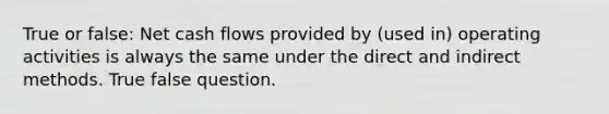 True or false: Net cash flows provided by (used in) operating activities is always the same under the direct and indirect methods. True false question.