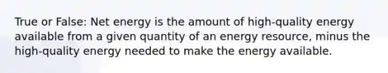 True or False: Net energy is the amount of high-quality energy available from a given quantity of an energy resource, minus the high-quality energy needed to make the energy available.