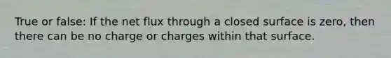 True or false: If the net flux through a closed surface is zero, then there can be no charge or charges within that surface.