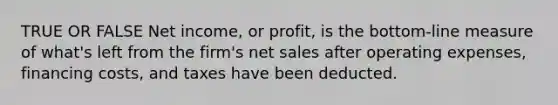 TRUE OR FALSE Net income, or profit, is the bottom-line measure of what's left from the firm's <a href='https://www.questionai.com/knowledge/ksNDOTmr42-net-sales' class='anchor-knowledge'>net sales</a> after operating expenses, financing costs, and taxes have been deducted.