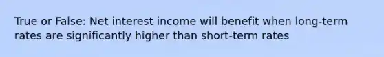 True or False: Net interest income will benefit when long-term rates are significantly higher than short-term rates