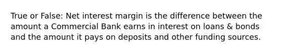 True or False: Net interest margin is the difference between the amount a Commercial Bank earns in interest on loans & bonds and the amount it pays on deposits and other funding sources.