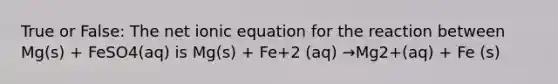 True or False: The net ionic equation for the reaction between Mg(s) + FeSO4(aq) is Mg(s) + Fe+2 (aq) →Mg2+(aq) + Fe (s)