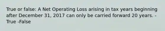 True or false: A Net Operating Loss arising in tax years beginning after December 31, 2017 can only be carried forward 20 years. -True -False