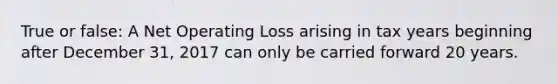 True or false: A Net Operating Loss arising in tax years beginning after December 31, 2017 can only be carried forward 20 years.