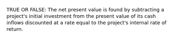 TRUE OR FALSE: The net present value is found by subtracting a project's initial investment from the present value of its cash inflows discounted at a rate equal to the project's internal rate of return.