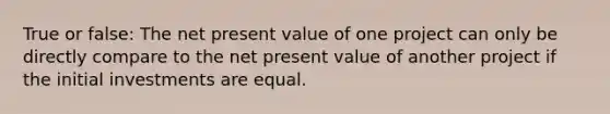 True or false: The net present value of one project can only be directly compare to the net present value of another project if the initial investments are equal.