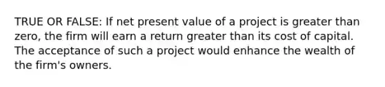 TRUE OR FALSE: If net present value of a project is greater than zero, the firm will earn a return greater than its cost of capital. The acceptance of such a project would enhance the wealth of the firm's owners.