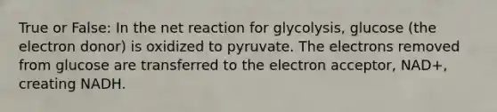 True or False: In the net reaction for glycolysis, glucose (the electron donor) is oxidized to pyruvate. The electrons removed from glucose are transferred to the electron acceptor, NAD+, creating NADH.