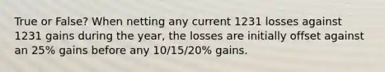 True or False? When netting any current 1231 losses against 1231 gains during the year, the losses are initially offset against an 25% gains before any 10/15/20% gains.