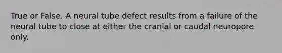 True or False. A neural tube defect results from a failure of the neural tube to close at either the cranial or caudal neuropore only.