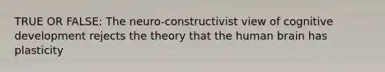 TRUE OR FALSE: The neuro-constructivist view of cognitive development rejects the theory that the human brain has plasticity