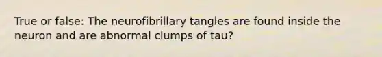 True or false: The neurofibrillary tangles are found inside the neuron and are abnormal clumps of tau?