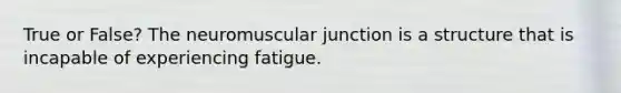 True or False? The neuromuscular junction is a structure that is incapable of experiencing fatigue.